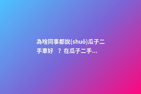 為啥同事都說(shuō)瓜子二手車好？在瓜子二手車嚴(yán)選店買了一次車明白了